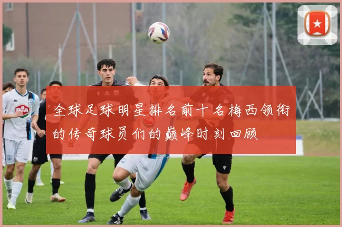 全球足球明星排名前十名梅西领衔的传奇球员们的巅峰时刻回顾