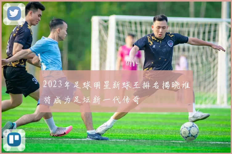 2023年足球明星新球王排名揭晓谁将成为足坛新一代传奇
