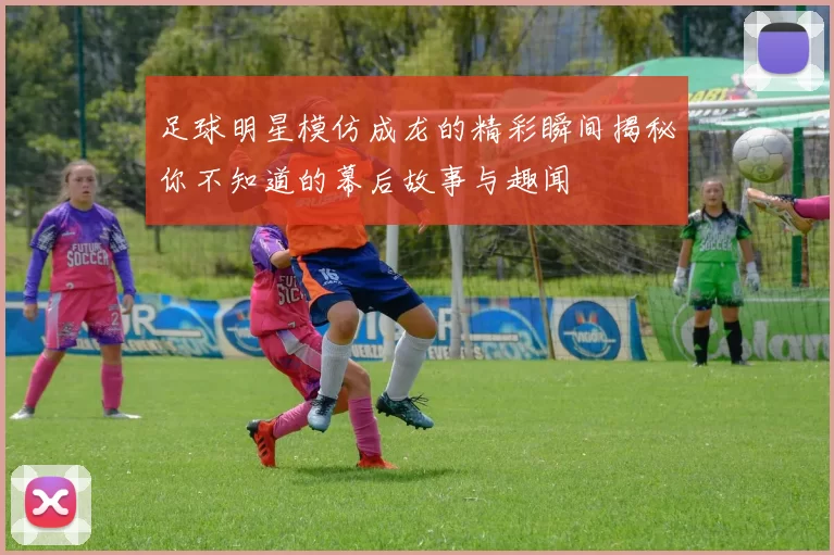 足球明星模仿成龙的精彩瞬间揭秘你不知道的幕后故事与趣闻