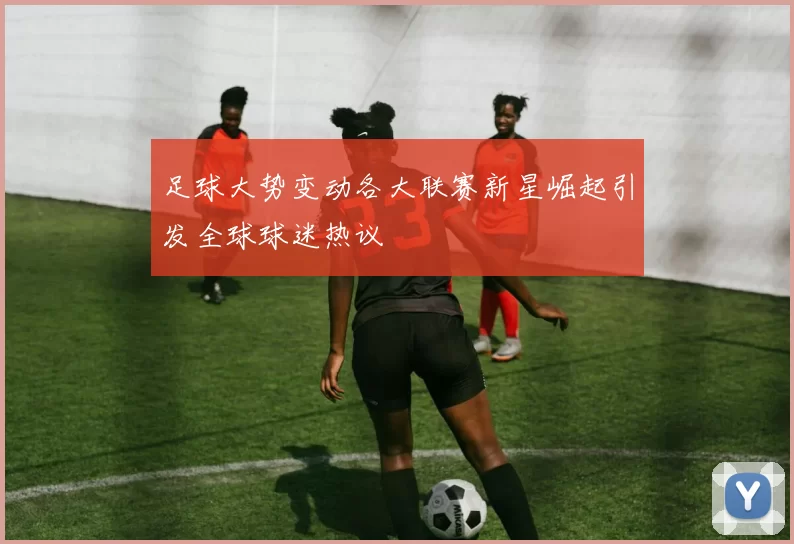 足球大势变动各大联赛新星崛起引发全球球迷热议
