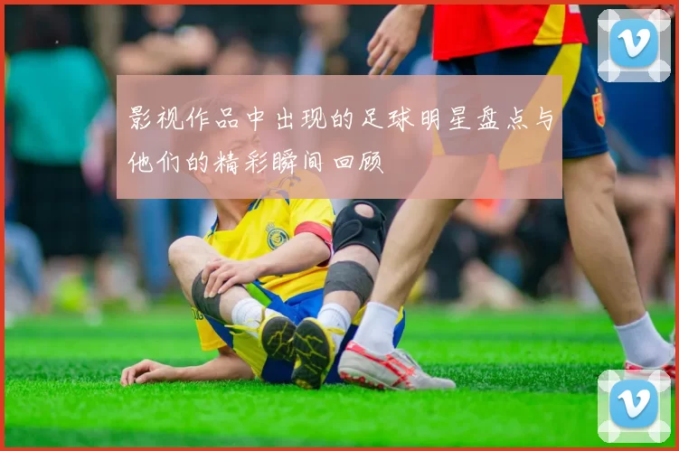 影视作品中出现的足球明星盘点与他们的精彩瞬间回顾