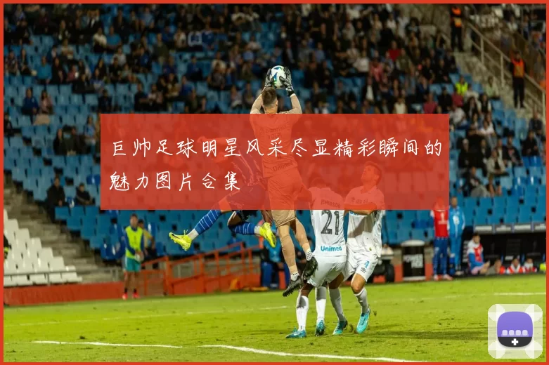 巨帅足球明星风采尽显精彩瞬间的魅力图片合集