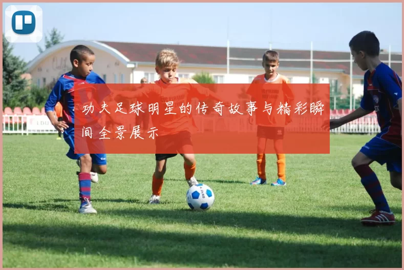 功夫足球明星的传奇故事与精彩瞬间全景展示