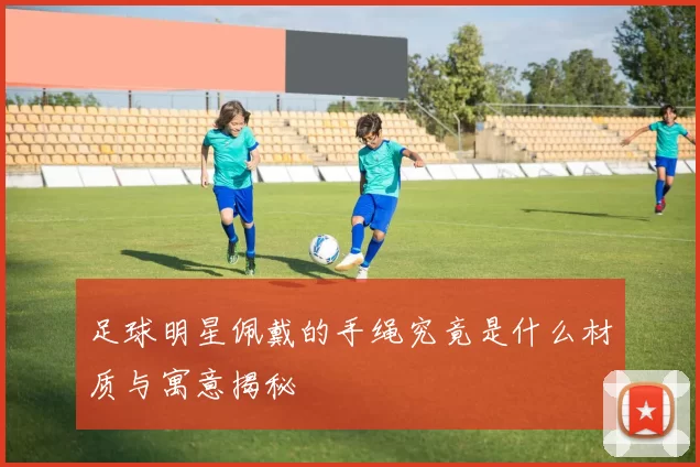 足球明星佩戴的手绳究竟是什么材质与寓意揭秘