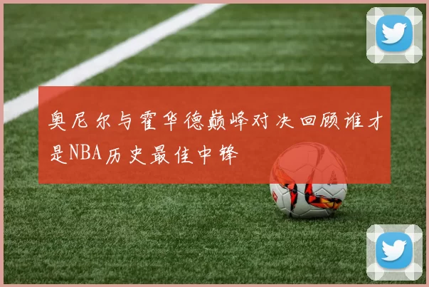 奥尼尔与霍华德巅峰对决回顾谁才是NBA历史最佳中锋
