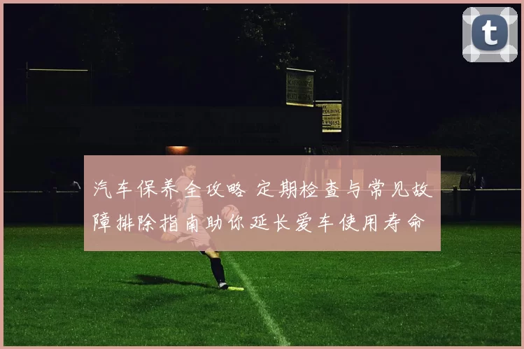 汽车保养全攻略 定期检查与常见故障排除指南助你延长爱车使用寿命