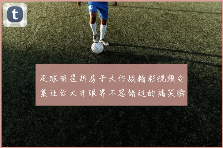 足球明星拆房子大作战精彩视频合集让你大开眼界不容错过的搞笑瞬间