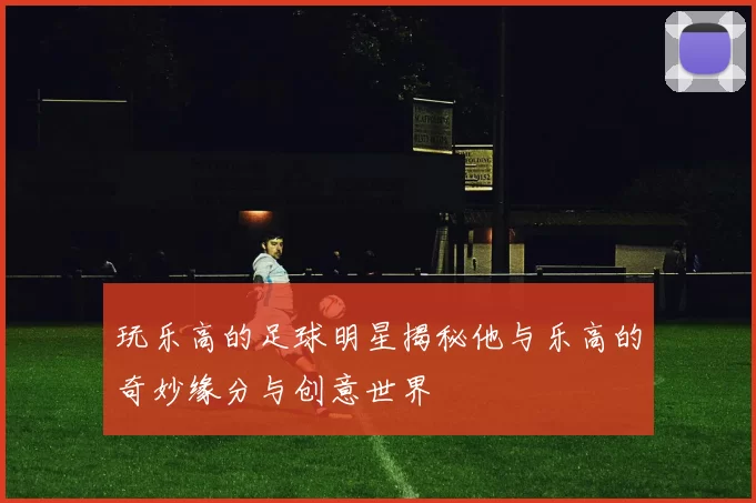 玩乐高的足球明星揭秘他与乐高的奇妙缘分与创意世界
