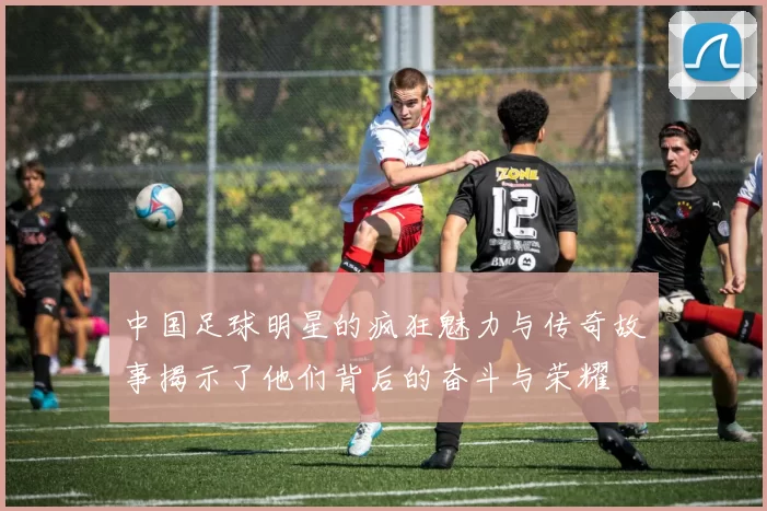 中国足球明星的疯狂魅力与传奇故事揭示了他们背后的奋斗与荣耀