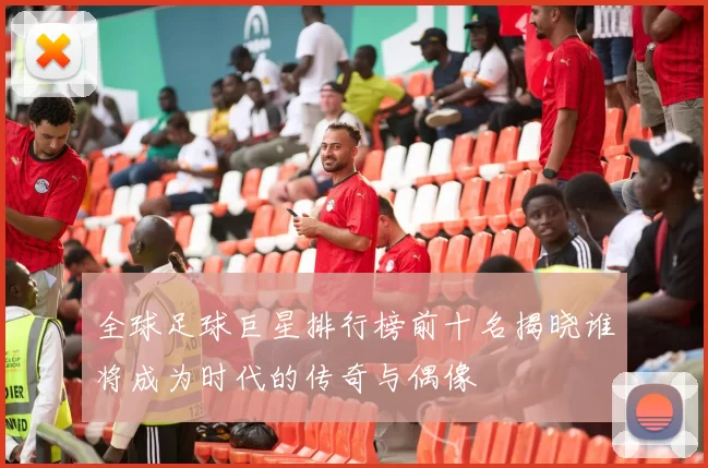 全球足球巨星排行榜前十名揭晓谁将成为时代的传奇与偶像