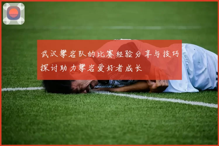 武汉攀岩队的比赛经验分享与技巧探讨助力攀岩爱好者成长