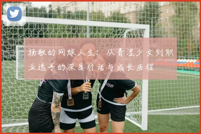 杨敏的网球人生：从青涩少女到职业选手的深度对话与成长历程