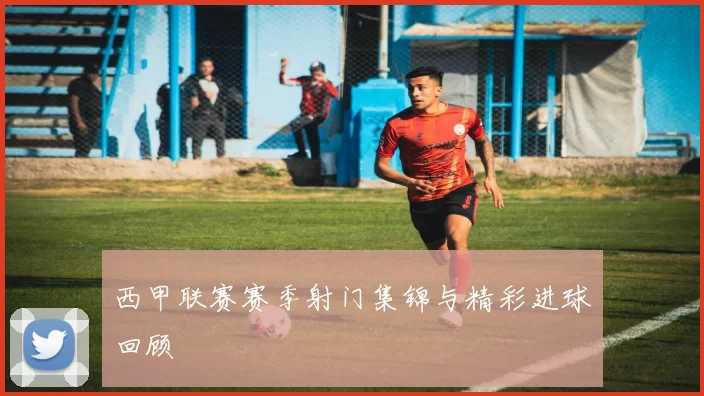 西甲联赛赛季射门集锦与精彩进球回顾