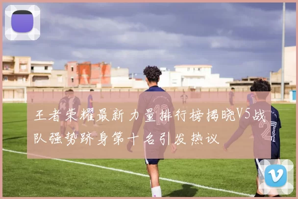 王者荣耀最新力量排行榜揭晓V5战队强势跻身第十名引发热议