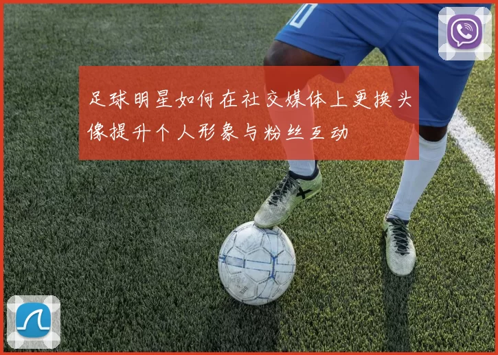 足球明星如何在社交媒体上更换头像提升个人形象与粉丝互动