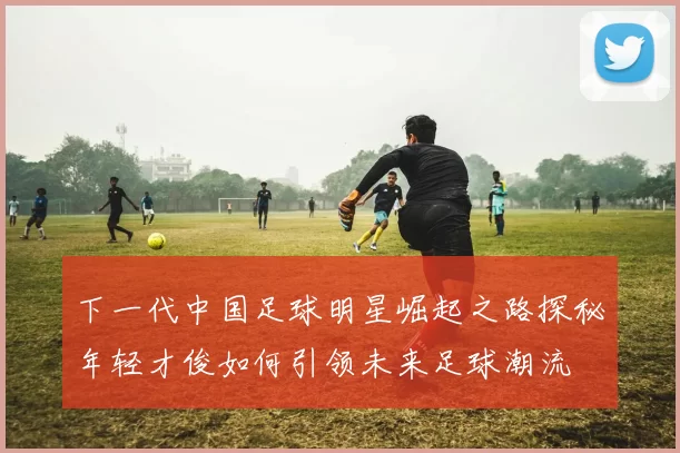 下一代中国足球明星崛起之路探秘年轻才俊如何引领未来足球潮流
