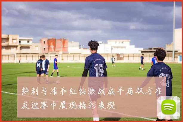 热刺与浦和红钻激战成平局双方在友谊赛中展现精彩表现