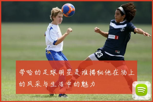 带哈的足球明星是谁揭秘他在场上的风采与生活中的魅力