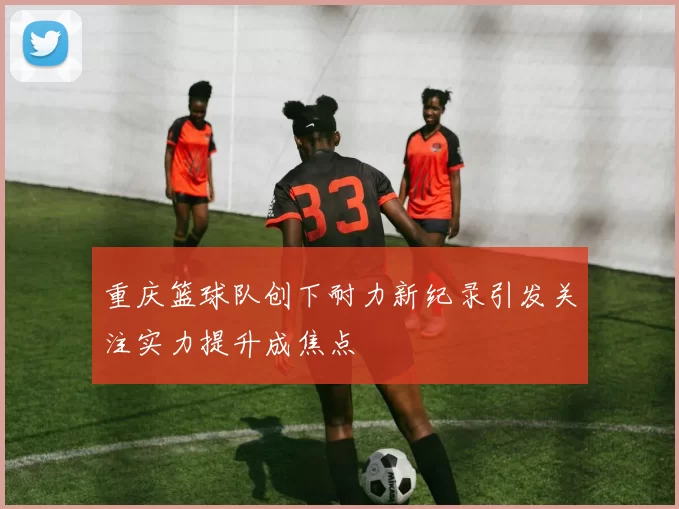 重庆篮球队创下耐力新纪录引发关注实力提升成焦点