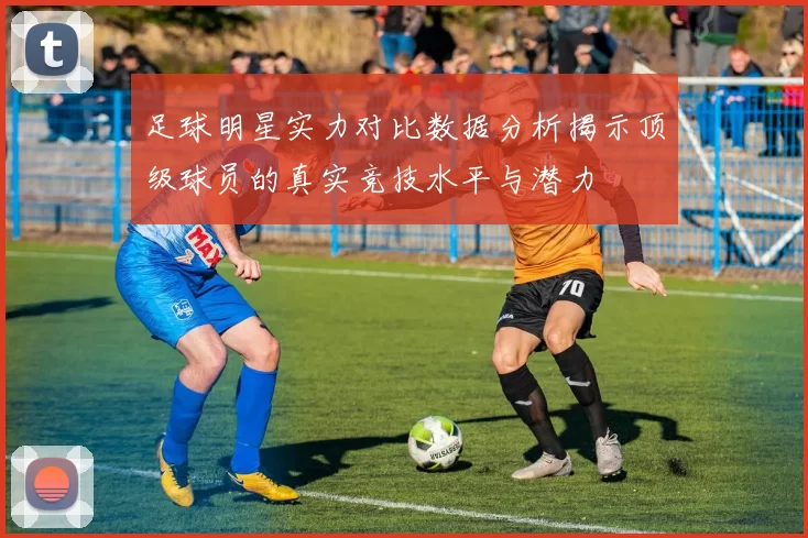 足球明星实力对比数据分析揭示顶级球员的真实竞技水平与潜力