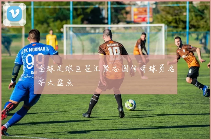 全球足球巨星汇聚各国传奇球员名字大盘点