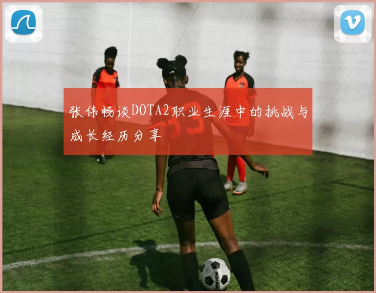 张伟畅谈DOTA2职业生涯中的挑战与成长经历分享
