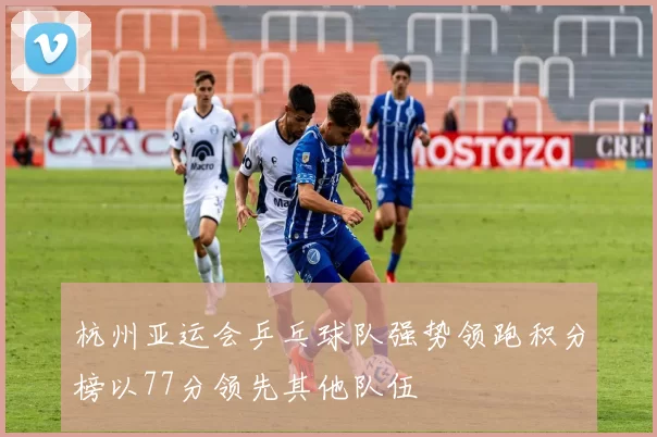 杭州亚运会乒乓球队强势领跑积分榜以77分领先其他队伍