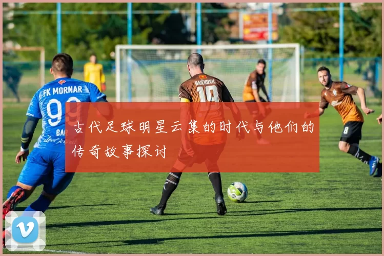 古代足球明星云集的时代与他们的传奇故事探讨