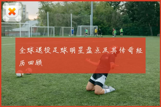全球退役足球明星盘点及其传奇经历回顾