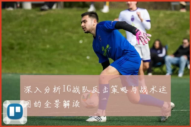 深入分析IG战队反击策略与战术运用的全景解读