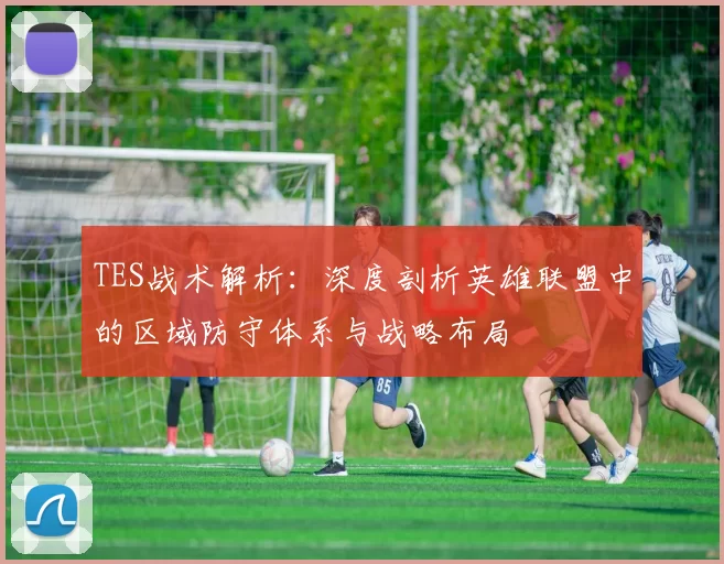 TES战术解析：深度剖析英雄联盟中的区域防守体系与战略布局
