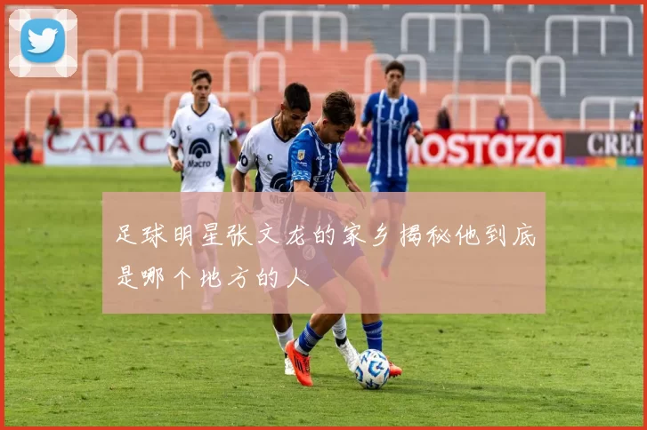 足球明星张文龙的家乡揭秘他到底是哪个地方的人