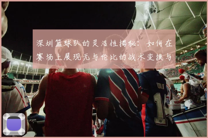 深圳篮球队的灵活性揭秘：如何在赛场上展现无与伦比的战术变换与团队协作