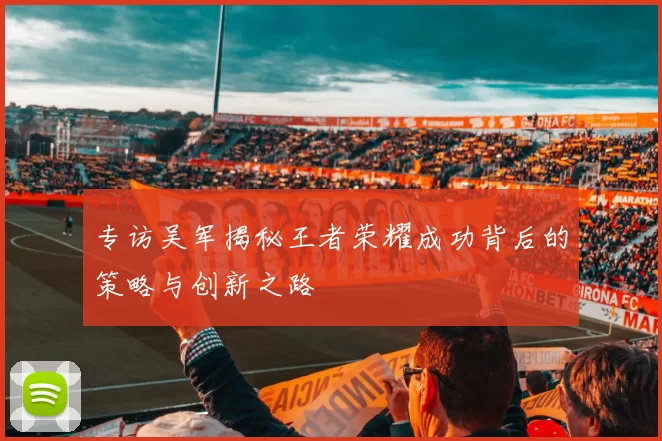 专访吴军揭秘王者荣耀成功背后的策略与创新之路
