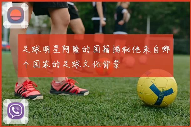 足球明星阿隆的国籍揭秘他来自哪个国家的足球文化背景