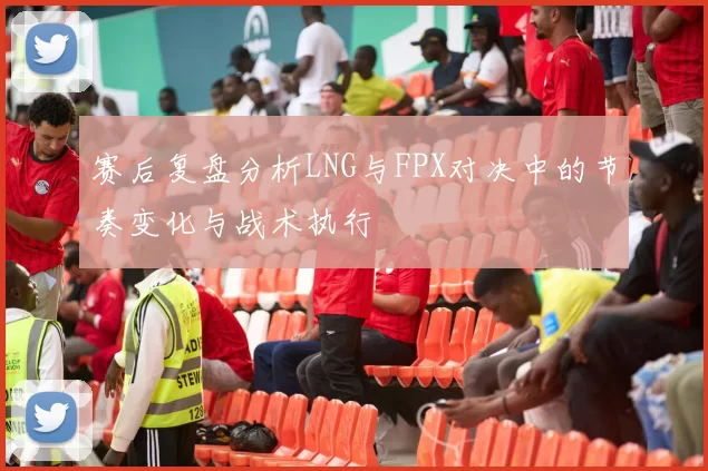 赛后复盘分析LNG与FPX对决中的节奏变化与战术执行