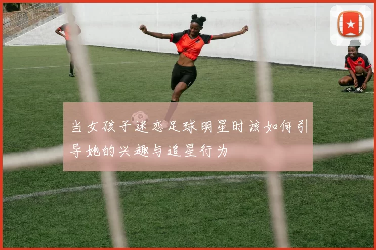 当女孩子迷恋足球明星时该如何引导她的兴趣与追星行为
