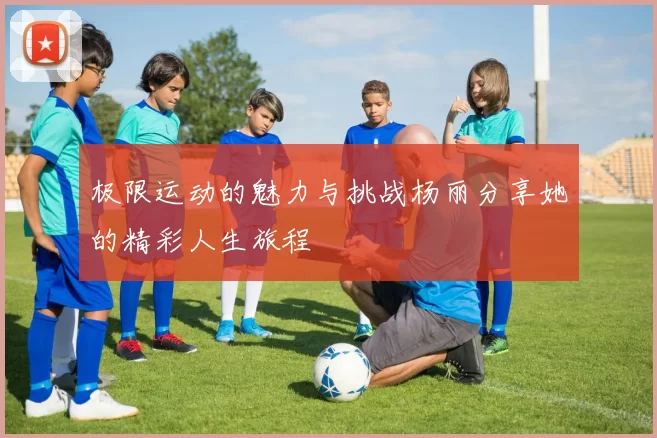 极限运动的魅力与挑战杨丽分享她的精彩人生旅程
