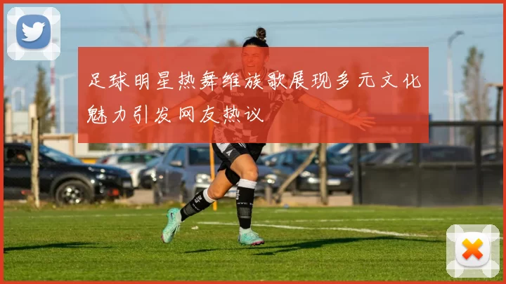 足球明星热舞维族歌展现多元文化魅力引发网友热议