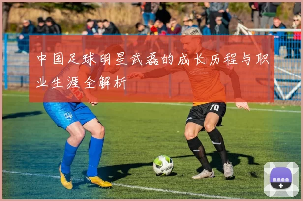 中国足球明星武磊的成长历程与职业生涯全解析