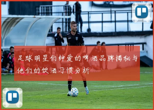 足球明星们钟爱的啤酒品牌揭秘与他们的饮酒习惯分析