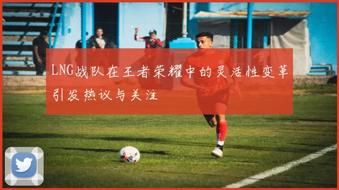 LNG战队在王者荣耀中的灵活性变革引发热议与关注