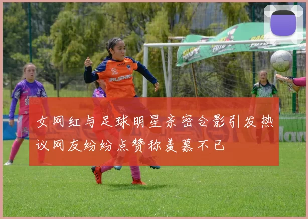 女网红与足球明星亲密合影引发热议网友纷纷点赞称羡慕不已