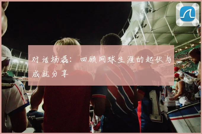 对话杨磊：回顾网球生涯的起伏与成就分享