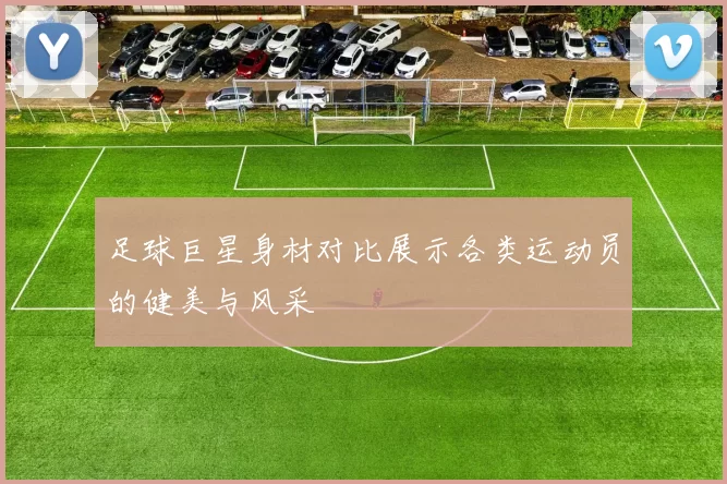 足球巨星身材对比展示各类运动员的健美与风采